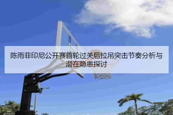 陈雨菲印尼公开赛首轮过关后拉吊突击节奏分析与潜在隐患探讨